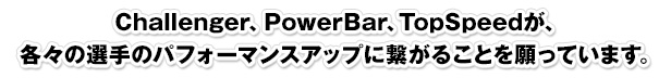 Challenger、PowerBar、TopSpeedが、各々の選手のパフォーマンスアップに繋がることを願っています。